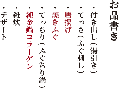お品書き・ 付き出し(湯引き)・ てっさ(ふぐ刺し)・唐揚げ・焼きふぐ・ てっちり(ふぐちり鍋)・純金鍋コラーゲ・ 雑炊・ デザート