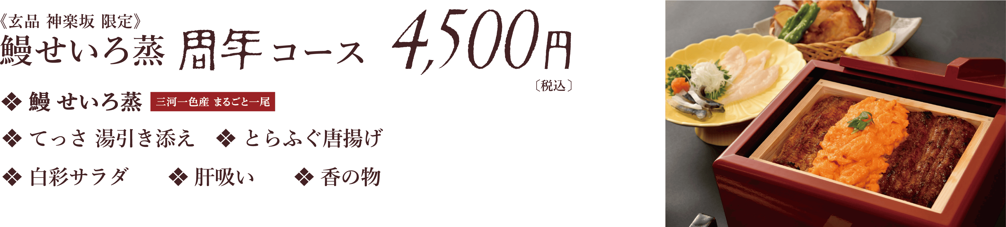 玄品　神楽坂　限定　鰻せいろ蒸　周年　コース　鰻せいろ蒸　てっさ湯引き添え　とらふぐ唐揚げ　白彩サラダ　肝吸い　香の物　4,500円【税込】